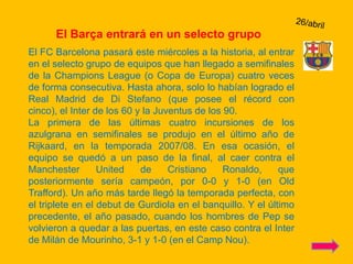 26/abrilEl Barça entrará en un selecto grupoEl FC Barcelona pasará este miércoles a la historia, al entrar en el selecto grupo de equipos que han llegado a semifinales de la Champions League (o Copa de Europa) cuatro veces de forma consecutiva. Hasta ahora, solo lo habían logrado el Real Madrid de Di Stefano (que posee el récord con cinco), el Inter de los 60 y la Juventus de los 90.La primera de las últimas cuatro incursiones de los azulgrana en semifinales se produjo en el último año de Rijkaard, en la temporada 2007/08. En esa ocasión, el equipo se quedó a un paso de la final, al caer contra el Manchester United de Cristiano Ronaldo, que posteriormente sería campeón, por 0-0 y 1-0 (en Old Trafford). Un año más tarde llegó la temporada perfecta, con el triplete en el debut de Gurdiola en el banquillo. Y el último precedente, el año pasado, cuando los hombres de Pep se volvieron a quedar a las puertas, en este caso contra el Inter de Milán de Mourinho, 3-1 y 1-0 (en el Camp Nou).