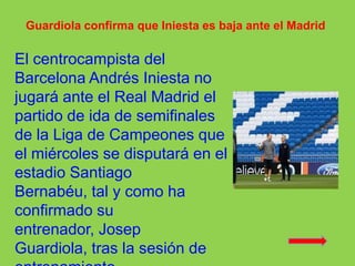 Guardiola confirma que Iniesta es baja ante el Madrid El centrocampista del Barcelona Andrés Iniesta no jugará ante el Real Madrid el partido de ida de semifinales de la Liga de Campeones que el miércoles se disputará en el estadio Santiago Bernabéu, tal y como ha confirmado su entrenador, Josep Guardiola, tras la sesión de entrenamiento 