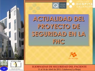 ACTUALIDAD DEL PROYECTO DE SEGURIDAD EN LA FHC II Jornadas Seguridad Paciente FHC II JORNADAS DE SEGURIDAD DEL PACIENTE 11 al 14 de Abril de 2011, Calahorra( La Rioja) 