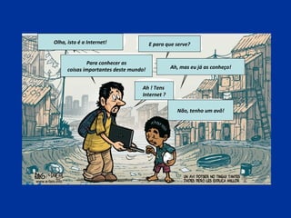 Não, tenho um avô!
Ah, mas eu já as conheço!
Para conhecer as
coisas importantes deste mundo!
Olha, isto é a Internet! E para que serve?
Ah ! Tens
Internet ?