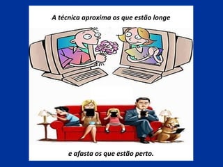 A técnica aproxima os que estão longe
e afasta os que estão perto.