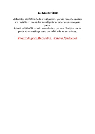 -La duda metódica:
Actualidad científica: toda investigación rigurosa necesita realizar
una revisión crítica de las investigaciones anteriores como paso
previo.
Actualidad filosófica: todo movimiento o postura filosófica nueva,
parte y se constituye como una crítica de los anteriores.
Realizado por: Mercedes Espinosa Contreras
 