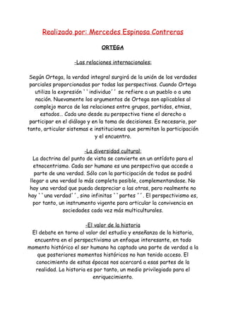 Realizado por: Mercedes Espinosa Contreras
ORTEGA
-Las relaciones internacionales:
Según Ortega, la verdad integral surgirá de la unión de los verdades
parciales proporcionadas por todas las perspectivas. Cuando Ortega
utiliza la expresión ``individuo´´ se refiere a un pueblo o a una
nación. Nuevamente los argumentos de Ortega son aplicables al
complejo marco de las relaciones entre grupos, partidos, etnias,
estados… Cada uno desde su perspectiva tiene el derecho a
participar en el diálogo y en la toma de decisiones. Es necesario, por
tanto, articular sistemas e instituciones que permitan la participación
y el encuentro.
-La diversidad cultural:
La doctrina del punto de vista se convierte en un antídoto para el
etnocentrismo. Cada ser humano es una perspectiva que accede a
parte de una verdad. Sólo con la participación de todos se podrá
llegar a una verdad lo más completa posible, complementandose. No
hay una verdad que pueda despreciar a las otras, pero realmente no
hay ``una verdad´´, sino infinitas ``partes ´´. El perspectivismo es,
por tanto, un instrumento vigente para articular la convivencia en
sociedades cada vez más multiculturales.
-El valor de la historia
El debate en torno al valor del estudio y enseñanza de la historia,
encuentra en el perspectivismo un enfoque interesante, en todo
momento histórico el ser humano ha captado una parte de verdad a la
que posteriores momentos históricos no han tenido acceso. El
conocimiento de estas épocas nos acercará a esas partes de la
realidad. La historia es por tanto, un medio privilegiado para el
enriquecimiento.
 