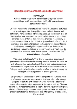 Realizado por: Mercedes Espinosa Contreras
NIETZSCHE
Muchos temas de La razón de la filosofía; lejos de haberse
convertido en históricas cuestiones del S.XIX, presentan una
actualidad evidente.
Un texto recurrente es el ateísmo de Nietzsche. Nuestra cultura se
caracteriza por vivir de espaldas a Dios y el cristianismo y el
catolicismo han perdido su influencia pasada. La creencia en Dios es
menos sólido y se ha convertido en una nebulosa que el ser humano
entiende según criterios subjetivos. La crisis de vocaciones y el
distanciamiento entre la doctrina de la jerarquía eclesiástica y la de
quienes se confiesan católicos son cada vez mayor. Se acentúa una
tendencia de una religión a la carta en función de intereses
personales o coyunturales que la convierten en un artículo más de
consumo. Esta situación tiene de sus causas ``la muerte en Dios´´
propugnada por Nietzsche.
``La razón en la filosofía´´ crítica la valoración negativa del
pensamiento occidental sobre la vida y apuesta por ella. Se trata de
vivir el momento y buscarle el sentido a la vida. Las consecuencias
probablemente vulgarizadas están en la actual identificación de la
felicidad con lo material (dinero, poder, etc) en el culto al cuerpo y a
la imagen en la búsqueda de la eterna juventud…
La apuesta por una educación crítica por parte del alumnado y del
profesorado encuentra un apoyo en el texto de Nietzsche, porque
propone no admitir críticamente ninguna verdad sin escapar al
examen de una razón intencionadamente libre de prejuicios. También
la consigna nietzscheana sobre la alegría de vivir sigue teniendo plena
vigencia: Nietzsche propone una razón que no esclavice los instintos y
procure satisfacerlos de la manera más inteligente y eficaz posible.
¡Carpe diem!
 