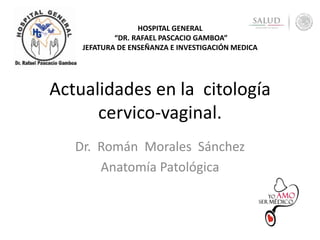 Actualidades en la citología
cervico-vaginal.
Dr. Román Morales Sánchez
Anatomía Patológica
HOSPITAL GENERAL
“DR. RAFAEL PASCACIO GAMBOA”
JEFATURA DE ENSEÑANZA E INVESTIGACIÓN MEDICA
 