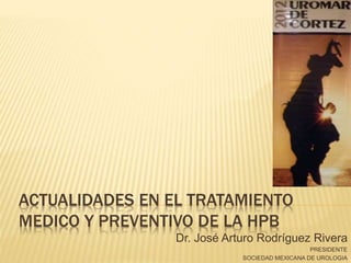ACTUALIDADES EN EL TRATAMIENTO
MEDICO Y PREVENTIVO DE LA HPB
Dr. José Arturo Rodríguez Rivera
PRESIDENTE
SOCIEDAD MEXICANA DE UROLOGIA
 