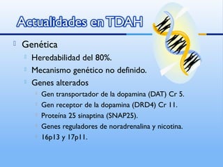  Genética
 Heredabilidad del 80%.
 Mecanismo genético no definido.
 Genes alterados
 Gen transportador de la dopamina (DAT) Cr 5.
 Gen receptor de la dopamina (DRD4) Cr 11.
 Proteína 25 sinaptina (SNAP25).
 Genes reguladores de noradrenalina y nicotina.
 16p13 y 17p11.
 