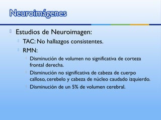  Estudios de Neuroimagen:
 TAC: No hallazgos consistentes.
 RMN:
 Disminución de volumen no significativa de corteza
frontal derecha.
 Disminución no significativa de cabeza de cuerpo
calloso, cerebelo y cabeza de núcleo caudado izquierdo.
 Disminución de un 5% de volumen cerebral.
 