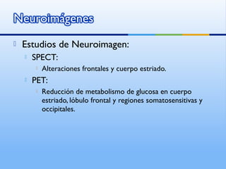  Estudios de Neuroimagen:
 SPECT:
 Alteraciones frontales y cuerpo estriado.
 PET:
 Reducción de metabolismo de glucosa en cuerpo
estriado, lóbulo frontal y regiones somatosensitivas y
occipitales.
 