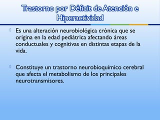  Es una alteración neurobiológica crónica que se
origina en la edad pediátrica afectando áreas
conductuales y cognitivas en distintas etapas de la
vida.
 Constituye un trastorno neurobioquímico cerebral
que afecta el metabolismo de los principales
neurotransmisores.
 