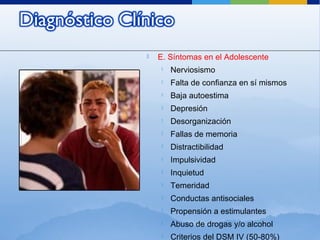  E. Síntomas en el Adolescente
 Nerviosismo
 Falta de confianza en sí mismos
 Baja autoestima
 Depresión
 Desorganización
 Fallas de memoria
 Distractibilidad
 Impulsividad
 Inquietud
 Temeridad
 Conductas antisociales
 Propensión a estimulantes
 Abuso de drogas y/o alcohol
 Criterios del DSM IV (50-80%)
 