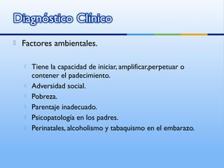  Factores ambientales.
 Tiene la capacidad de iniciar, amplificar,perpetuar o
contener el padecimiento.
 Adversidad social.
 Pobreza.
 Parentaje inadecuado.
 Psicopatología en los padres.
 Perinatales, alcoholismo y tabaquismo en el embarazo.
 