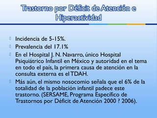  Incidencia de 5-15%.
 Prevalencia del 17.1%
 En el Hospital J. N. Navarro, único Hospital
Psiquiátrico Infantil en México y autoridad en el tema
en todo el país, la primera causa de atención en la
consulta externa es el TDAH.
 Más aún, el mismo nosocomio señala que el 6% de la
totalidad de la población infantil padece este
trastorno. (SERSAME, Programa Específico de
Trastornos por Déficit de Atención 2000 ? 2006).
 