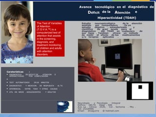 Avance tecnológico en el diagnóstico de
Déficit de la Atención e
Hiperactividad (TDAH).
Neurología y Psicología Integral
Edificio DELTA Desp . 506
Ave. La Clinica 2520, Col . Sertoma . Mty .
Tel: 15228986
Email: drcaguirre @ hotmail.com
Estudio neuropsicológico de la atención
asistido por computadora . Es un
estudio objetivo , estandarizado y
científico de gran ayuda para el
diagnóstico del TDAH en cualquiera de
sus tipos . Tambien ofrece un método
de medir el efecto de los medicamentos
y/o terapias aplicadas .
Caraterísticas :
DIAGNOSTICO DE DEFICIT DE ATENCION E
HIPERACTIVIDAD POR COMPUTADORA
TEST AUTOMATIZADO EN 20 MINUTOS .
DIAGNOSTICO Y MEDICION DE RESPUESTA AL TX.
DIFERENCIAL ENTRE TDAH Y OTRAS CAUSAS .
UTIL EN NIñOS , ADOLESCENTES Y ADULTOS .
The Test of Variables
of Attention
(T.O.V.A.™) is a
computerized test of
attention that assists
in the screening,
diagnosis, and
treatment monitoring
of children and adults
with attention
disorders.
 