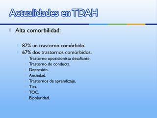 Alta comorbilidad:
 87% un trastorno comórbido.
 67% dos trastornos comórbidos.
 Trastorno oposicionista desafiante.
 Trastorno de conducta.
 Depresión.
 Ansiedad.
 Trastornos de aprendizaje.
 Tics.
 TOC.
 Bipolaridad.
 
