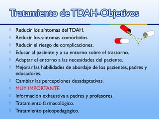  Reducir los síntomas del TDAH.
 Reducir los síntomas comórbidos.
 Reducir el riesgo de complicaciones.
 Educar al paciente y a su entorno sobre el trastorno.
 Adaptar el entorno a las necesidades del paciente.
 Mejorar las habilidades de abordaje de los pacientes, padres y
educadores.
 Cambiar las percepciones desadaptativas.
 MUY IMPORTANTE
 Información exhaustiva a padres y profesores.
 Tratamiento farmacológico.
 Tratamiento psicopedagógico.
 