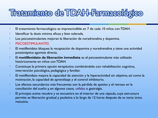  El tratamiento farmacológico es imprescindible en 7 de cada 10 niños conTDAH.
 Identificar la dosis mínima eficaz y bien tolerada.
 Los psicoestimulantes mejoran la liberación de noradrenalina y dopamina.
 PSICOESTIMULANTES
 El metilfenidato bloquea la recaptación de dopamina y noradrenalina y tiene una actividad
postsináptica agonista directa.
 El metilfenidato de liberación inmediata es el psicoestimulante más utilizado
históricamente en niños con TDAH.
 Constituye la primera opción terapéutica combinándolo con rehabilitación cognitiva,
intervención psicológica, pedagógica y familiar.
 El metilfenidato mejora la capacidad de atención y la hiperactividad sin objetivo, así como la
motivación, la capacidad de aprendizaje y el control inhibitorio.
 Los efectos secundarios más frecuentes son la pérdida de apetito y el retraso en la
conciliación del sueño y, en algunos casos, cefalea o gastralgia.
 El principio activo recubre y se encuentra en el interior de una cápsula, cuya estructura
permite se liberación gradual y paulatina a lo largo de 12 horas después de su toma única
matutina.
 