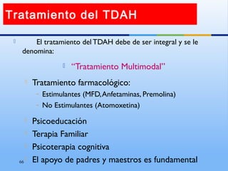 66
 El tratamiento del TDAH debe de ser integral y se le
denomina:
 “Tratamiento Multimodal”
 Tratamiento farmacológico:
– Estimulantes (MFD,Anfetaminas, Premolina)
– No Estimulantes (Atomoxetina)
 Psicoeducación
 Terapia Familiar
 Psicoterapia cognitiva
 El apoyo de padres y maestros es fundamental
Tratamiento del TDAH
 
