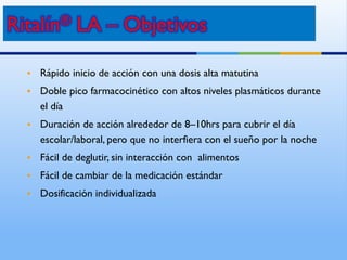 • Rápido inicio de acción con una dosis alta matutina
• Doble pico farmacocinético con altos niveles plasmáticos durante
el día
• Duración de acción alrededor de 8–10hrs para cubrir el día
escolar/laboral, pero que no interfiera con el sueño por la noche
• Fácil de deglutir, sin interacción con alimentos
• Fácil de cambiar de la medicación estándar
• Dosificación individualizada
 
