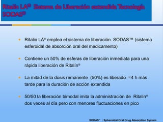 SODAS™
: Spheroidal Oral Drug Absorption System
• Ritalin LA®
emplea el sistema de liberación SODAS™ (sistema
esferoidal de absorción oral del medicamento)
• Contiene un 50% de esferas de liberación inmediata para una
rápida liberación de Ritalín®
• La mitad de la dosis remanente (50%) es liberado ≈4 h más
tarde para la duración de acción extendida
• 50/50 la liberación bimodal imita la administración de Ritalin®
dos veces al día pero con menores fluctuaciones en pico
 