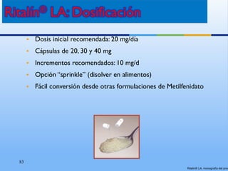 83
• Dosis inicial recomendada: 20 mg/día
• Cápsulas de 20, 30 y 40 mg
• Incrementos recomendados: 10 mg/d
• Opción “sprinkle” (disolver en alimentos)
• Fácil conversión desde otras formulaciones de Metilfenidato
Ritalín® LA, monografía del prod
 