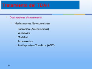 84
 Otras opciones de tratamiento:
 Medicamentos No estimulantes
– Bupropión (Anfebutamona)
– Venlafaxina
– Modafinil
– Atomoxetina
– Antidepresivos Tricíclicos (ADT)
Tratamiento del TDAH
 