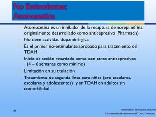 85
• Atomoxetina es un inhibidor de la recaptura de norepinefrina,
originalmente desarrollado como antidepresivo (Pharmacia)
• No tiene actividad dopaminérgica
• Es el primer no-estimulante aprobado para tratamiento del
TDAH
• Inicio de acción retardado como con otros antidepresivos
(4 – 6 semanas como mínimo)
• Limitación en su titulación
• Tratamiento de segunda línea para niños (pre-escolares,
escolares y adolescentes) y en TDAH en adultos sin
comorbilidad
Atomoxetina: Información para presc
II Consenso en el tratamiento del TDAH, Querétaro, 2
 