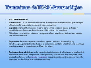  ANTIDEPRESIVOS:
 Atomoxetina : Es un inhibidor selectivo de la recaptación de noradrenalina que actúa por
inhibición del transportador noradrenérgico presináptico.
 Es probablemente el fármaco que mejores perspectivas ofrece en cuanto a eficacia y
seguridad como alternativa al metilfenidato clásico de acción inmediata.
 Al igual que otros antidepresivos no consigue un efecto terapéutico óptimo hasta pasadas
tres o cuatro semanas.
 Bupropion : Es un antidepresivo con efecto agonista indirecto dopaminérgico y
noradrenérgico, potencialmente eficaz en el tratamiento delTDAH. Posiblemente constituye
una alternativa en el tratamiento del TDAH del adulto.
 Antidepresivos triclínicos : se ha comunicado clásicamente la eficacia con el empleo de la
amitriptilina, imipramina, desipramina, clorimipramina y nortriptilina. Por otra parte, tiene
efectos beneficiosos en la ansiedad y depresión frecuentemente comórbidas pero han sido
superados por los fármacos actualmente utilizados.
 