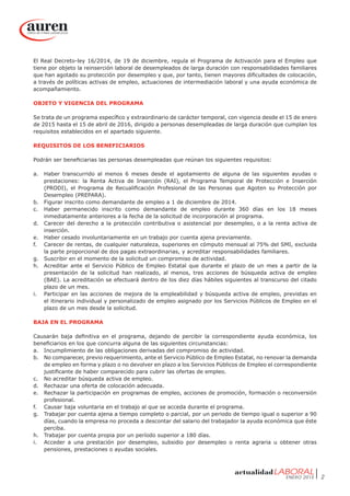 ENERO 2015 2
El Real Decreto-ley 16/2014, de 19 de diciembre, regula el Programa de Activación para el Empleo que
tiene por objeto la reinserción laboral de desempleados de larga duración con responsabilidades familiares
que han agotado su protección por desempleo y que, por tanto, tienen mayores dificultades de colocación,
a través de políticas activas de empleo, actuaciones de intermediación laboral y una ayuda económica de
acompañamiento.
OBJETO Y VIGENCIA DEL PROGRAMA
Se trata de un programa específico y extraordinario de carácter temporal, con vigencia desde el 15 de enero
de 2015 hasta el 15 de abril de 2016, dirigido a personas desempleadas de larga duración que cumplan los
requisitos establecidos en el apartado siguiente.
REQUISITOS DE LOS BENEFICIARIOS
Podrán ser beneficiarias las personas desempleadas que reúnan los siguientes requisitos:
a.	 Haber transcurrido al menos 6 meses desde el agotamiento de alguna de las siguientes ayudas o
prestaciones: la Renta Activa de Inserción (RAI), el Programa Temporal de Protección e Inserción
(PRODI), el Programa de Recualificación Profesional de las Personas que Agoten su Protección por
Desempleo (PREPARA).
b.	 Figurar inscrito como demandante de empleo a 1 de diciembre de 2014.
c.	 Haber permanecido inscrito como demandante de empleo durante 360 días en los 18 meses
inmediatamente anteriores a la fecha de la solicitud de incorporación al programa.
d.	 Carecer del derecho a la protección contributiva o asistencial por desempleo, o a la renta activa de
inserción.
e.	 Haber cesado involuntariamente en un trabajo por cuenta ajena previamente.
f.	 Carecer de rentas, de cualquier naturaleza, superiores en cómputo mensual al 75% del SMI, excluida
la parte proporcional de dos pagas extraordinarias, y acreditar responsabilidades familiares.
g.	 Suscribir en el momento de la solicitud un compromiso de actividad.
h.	 Acreditar ante el Servicio Público de Empleo Estatal que durante el plazo de un mes a partir de la
presentación de la solicitud han realizado, al menos, tres acciones de búsqueda activa de empleo
(BAE). La acreditación se efectuará dentro de los diez días hábiles siguientes al transcurso del citado
plazo de un mes.
i.	 Participar en las acciones de mejora de la empleabilidad y búsqueda activa de empleo, previstas en
el itinerario individual y personalizado de empleo asignado por los Servicios Públicos de Empleo en el
plazo de un mes desde la solicitud.
BAJA EN EL PROGRAMA
Causarán baja definitiva en el programa, dejando de percibir la correspondiente ayuda económica, los
beneficiarios en los que concurra alguna de las siguientes circunstancias:
a.	 Incumplimiento de las obligaciones derivadas del compromiso de actividad.
b.	 No comparecer, previo requerimiento, ante el Servicio Público de Empleo Estatal, no renovar la demanda
de empleo en forma y plazo o no devolver en plazo a los Servicios Públicos de Empleo el correspondiente
justificante de haber comparecido para cubrir las ofertas de empleo.
c.	 No acreditar búsqueda activa de empleo.
d.	 Rechazar una oferta de colocación adecuada.
e.	 Rechazar la participación en programas de empleo, acciones de promoción, formación o reconversión
profesional.
f.	 Causar baja voluntaria en el trabajo al que se acceda durante el programa.
g.	 Trabajar por cuenta ajena a tiempo completo o parcial, por un periodo de tiempo igual o superior a 90
días, cuando la empresa no proceda a descontar del salario del trabajador la ayuda económica que éste
perciba.
h.	 Trabajar por cuenta propia por un período superior a 180 días.
i.	 Acceder a una prestación por desempleo, subsidio por desempleo o renta agraria u obtener otras
pensiones, prestaciones o ayudas sociales.
 
