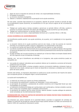 ENERO 2015 3
j.	 Dejar de reunir el requisito de carencia de rentas o de responsabilidades familiares.
k.	 El traslado al extranjero.
l.	 La renuncia voluntaria al programa.
m.	 Obtener o mantener indebidamente la percepción de la ayuda económica.
Por otra parte, causarán baja temporal en el programa, dejando de percibir durante el periodo de baja
la correspondiente ayuda económica, los beneficiarios en los que concurra alguna de las circunstancias
siguientes:
a.	 Trabajar por cuenta ajena a tiempo completo o parcial por un periodo inferior a 90 días, cuando la
empresa no proceda a descontar del salario del trabajador la ayuda económica que éste perciba.
b.	 Trabajar por cuenta propia por un periodo inferior a 180 días.
c.	 Perder el requisito de rentas o responsabilidades familiares por un periodo inferior a 180 días.
AYUDA ECONÓMICA DE ACOMPAÑAMIENTO
Los beneficiarios podrán percibir una ayuda económica, de acuerdo, con lo establecido en los siguientes
párrafos:
a.	 La duración máxima de la ayuda económica será de seis meses, si bien las acciones de inserción
previstas en el programa pueden continuar realizándose con posterioridad a este plazo.
b.	 La cuantía de la ayuda será igual al 80% del IPREM mensual vigente en cada momento.
c.	 Los efectos económicos del reconocimiento de la ayuda económica se producirán desde el día siguiente
al transcurso del plazo de un mes a contar desde el día de la presentación de la solicitud de incorporación
al programa.
d.	 El pago periódico de la ayuda económica se realizará por el Servicio Público de Empleo Estatal dentro
del mes siguiente al que corresponda el devengo.
Además, una vez que el beneficiario sea admitido en el programa, esta ayuda económica puede ser
compatible con:
a.	 Las ayudas de cualquier naturaleza que se pudieran obtener por la asistencia a acciones de formación
profesional para el empleo.
b.	 El trabajo por cuenta ajena, a tiempo completo o parcial y de duración indefinida o temporal, hasta un
máximo de cinco meses, siempre que el mismo se desarrolle en empresas o entidades que no formen
parte del sector público.
Durante este tiempo, el empresario descontará la cuantía de la ayuda económica del importe del salario
que corresponda percibir al trabajador legal o convencionalmente.
La ayuda será incompatible con:
a.	 La obtención de rentas que superen los límites establecidos.
b.	 La percepción de prestaciones o subsidios por desempleo, o de la renta agraria.
c.	 La percepción de pensiones o prestaciones de carácter económico de la Seguridad Social que sean
incompatibles con el trabajo.
d.	 La realización simultánea de trabajo por cuenta propia o por cuenta ajena, a tiempo completo o parcial,
salvo cuando sea compatible según lo detallado anteriormente.
e.	 La percepción de cualquier tipo de rentas mínimas, salarios sociales o ayudas análogas de asistencia
social concedidas por las Administraciones Publicas.
EXONERACIÓN DEL PAGO DE CUOTAS EN SUPUESTOS DE FUERZA MAYOR PARA FAVORECER EL
MANTENIMIENTO DEL EMPLEO
Las empresas que, previa resolución de la autoridad laboral, acuerden la suspensión de contratos de
trabajo o la reducción de jornada por causa de fuerza mayor podrán solicitar a la TGSS una exoneración de
hasta el 100% de la aportación empresarial cuando:
 