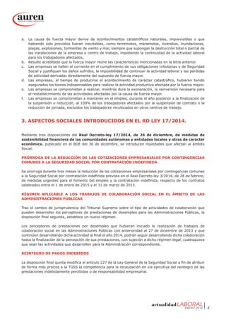 ENERO 2015 4
a.	 La causa de fuerza mayor derive de acontecimientos catastróficos naturales, imprevisibles o que
habiendo sido previstos fueran inevitables, como terremotos, maremotos, incendios, inundaciones,
plagas, explosiones, tormentas de viento y mar, siempre que supongan la destrucción total o parcial de
las instalaciones de la empresa o centro de trabajo, impidiendo la continuidad de la actividad laboral
para los trabajadores afectados.
b.	 Resulte acreditado que la fuerza mayor reúne las características mencionadas en la letra anterior.
c.	 Las empresas se hallen al corriente en el cumplimiento de sus obligaciones tributarias y de Seguridad
Social y justifiquen los daños sufridos, la imposibilidad de continuar la actividad laboral y las pérdidas
de actividad derivadas directamente del supuesto de fuerza mayor.
d.	 Las empresas, al tiempo de producirse el acontecimiento de carácter catastrófico, hubieran tenido
asegurados los bienes indispensables para realizar la actividad productiva afectada por la fuerza mayor.
e.	 Las empresas se comprometan a realizar, mientras dure la exoneración, la reinversión necesaria para
el restablecimiento de las actividades afectadas por la causa de fuerza mayor.
f.	 Las empresas se comprometan a mantener en el empleo, durante el año posterior a la finalización de
la suspensión o reducción, al 100% de los trabajadores afectados por la suspensión de contrato o la
reducción de jornada, excluidos los trabajadores recolocados en otros centros de trabajo.
3. ASPECTOS SOCIALES INTRODUCIDOS EN EL RD LEY 17/2014.
Mediante tres disposiciones del Real Decreto-ley 17/2014, de 26 de diciembre, de medidas de
sostenibilidad financiera de las comunidades autónomas y entidades locales y otras de carácter
económico, publicado en el BOE del 30 de diciembre, se introducen novedades que afectan al ámbito
Social:
PRÓRROGA DE LA REDUCCIÓN DE LAS COTIZACIONES EMPRESARIALES POR CONTINGENCIAS
COMUNES A LA SEGURIDAD SOCIAL POR CONTRATACIÓN INDEFINIDA
Se prorroga durante tres meses la reducción de las cotizaciones empresariales por contingencias comunes
a la Seguridad Social por contratación indefinida prevista en el Real Decreto-ley 3/2014, de 28 de febrero,
de medidas urgentes para el fomento del empleo y la contratación indefinida, respecto de los contratos
celebrados entre el 1 de enero de 2015 y el 31 de marzo de 2015.
RÉGIMEN APLICABLE A LOS TRABAJOS DE COLABORACIÓN SOCIAL EN EL ÁMBITO DE LAS
ADMINISTRACIONES PÚBLICAS
Tras el cambio de jurisprudencia del Tribunal Supremo sobre el tipo de actividades de colaboración que
pueden desarrollar los perceptores de prestaciones de desempleo para las Administraciones Públicas, la
disposición final segunda, establece un nuevo régimen.
Los perceptores de prestaciones por desempleo que hubieran iniciado la realización de trabajos de
colaboración social en las Administraciones Públicas con anterioridad al 27 de diciembre de 2013 y que
continúen desarrollando dicha actividad al final el año 2014, podrán seguir desarrollando dicha colaboración
hasta la finalización de la percepción de sus prestaciones, con sujeción a dicho régimen legal, cualesquiera
que sean las actividades que desarrollen para la Administración correspondiente.
REINTEGRO DE PAGOS INDEBIDOS
La disposición final quinta modifica el artículo 227 de la Ley General de la Seguridad Social a fin de atribuir
de forma más precisa a la TGSS la competencia para la recaudación en vía ejecutiva del reintegro de las
prestaciones indebidamente percibidas o de responsabilidad empresarial.
 