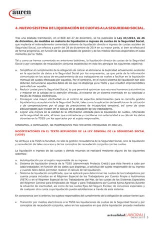 ENERO 2015 5
4. NUEVO SISTEMA DE LIQUIDACIÓN DE CUOTAS A LA SEGURIDAD SOCIAL.
Tras una dilatada tramitación, en el BOE del 27 de diciembre, se ha publicado la Ley 34/2014, de 26
de diciembre, de medidas en materia de liquidación e ingreso de cuotas de la Seguridad Social,
que implanta el reiteradamente comentado sistema de liquidación directa e ingreso de cuotas sociales de
Seguridad Social, con efectos a partir del 28 de diciembre de 2014 en su mayor parte, si bien se efectuará
de forma progresiva, en función de las posibilidades de gestión y de los medios técnicos disponibles en cada
momento por la TGSS.
Tal y como ya hemos comentado en anteriores boletines, la liquidación directa de cuotas de la Seguridad
Social y por conceptos de recaudación conjunta establecida en esta ley persigue los siguientes objetivos:
a.	 Simplificar el cumplimiento de la obligación de cotizar al eliminarse la duplicidad actualmente existente
en la aportación de datos a la Seguridad Social por los empresarios, ya que parte de la información
comunicada en los actos de encuadramiento de sus trabajadores se vuelve a facilitar en la liquidación
mensual de cuotas efectuada por aquellos. Por el contrario, en el nuevo sistema de liquidación tan solo
deberán comunicarse aquellos datos de los que no disponga ya la TGSS y que resulten imprescindibles
para efectuar aquella.
b.	 Reducir costes para la Seguridad Social, lo que permitirá optimizar sus recursos humanos y económicos
y mejorar en la calidad de la atención ofrecida, al tratarse de un sistema tramitado en su totalidad a
través de medios electrónicos.
c.	 Conseguir una mayor efectividad en el control de aspectos determinantes para la correcta gestión
liquidatoria y recaudatoria de la Seguridad Social, tales como la aplicación de beneficios en la cotización
y de compensaciones por el pago de prestaciones de incapacidad temporal, así como de otras
peculiaridades que inciden en el cálculo de la cotización de los trabajadores.
d.	 Lograr una mejora de la calidad de la información utilizada para la liquidación de cuotas, reforzando
así la seguridad de esta, al tener que contrastarse y conciliarse con anterioridad a su cálculo los datos
obrantes en la TGSS con los aportados por el sujeto responsable.
Detallamos, a continuación, las modificaciones más relevantes introducidas en esta Ley.
MODIFICACIONES EN EL TEXTO REFUNDIDO DE LA LEY GENERAL DE LA SEGURIDAD SOCIAL
(LGSS)
Se atribuye a la TGSS la facultad, no sólo la gestión recaudatoria de la Seguridad Social, sino la liquidación
y recaudación de tales recursos y de los conceptos de recaudación conjunta con las cuotas.
La liquidación e ingreso de las cuotas y demás recursos se realizará mediante alguno de los siguientes
sistemas:
a.	 Autoliquidación por el sujeto responsable de su ingreso.
b.	 Sistema de liquidación directa de la TGSS (denominado Protecto Cret@) que ésta llevará a cabo por
cada trabajador, en función de los datos que disponga, a solicitud del sujeto responsable de su ingreso
y cuando tales datos permitan realizar el cálculo de tal liquidación.
c.	 Sistema de liquidación simplificada, que se aplicará para determinar las cuotas de los trabajadores por
cuenta propia incluidos en el Régimen Especial de los Trabajadores por Cuenta Propia o Autónomos
(RETA) y en el Régimen Especial de los Trabajadores del Mar, de las cuotas de los Sistemas Especiales
del Régimen General para Empleados de Hogar y para Trabajadores por Cuenta Ajena Agrarios durante
la situación de inactividad, así como de las cuotas fijas del Seguro Escolar, de convenios especiales y
de cualquier otra cuota cuya liquidación pueda establecerse a través de este sistema.
En consonancia con lo anterior, los sujetos responsables del cumplimiento de la obligación de cotizar tienen que:
•	 Transmitir por medios electrónicos a la TGSS las liquidaciones de cuotas de la Seguridad Social y por
conceptos de recaudación conjunta, salvo en los supuestos en que dicha liquidación proceda mediante
 