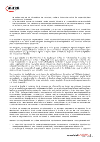 ENERO 2015 6
la presentación de los documentos de cotización, hasta el último día natural del respectivo plazo
reglamentario de ingreso.
•	 En el sistema de liquidación directa de cuotas, deberán solicitar a la TGSS el cálculo de la liquidación
correspondiente a cada trabajador y transmitir por medios electrónicos los datos que permitan realizar
dicho cálculo, hasta el penúltimo día natural del plazo reglamentario de ingreso.
La TGSS aplicará las deducciones que correspondan y, en su caso, la compensación de las prestaciones
abonadas en régimen de pago delegado con el de las cuotas debidas correspondientes al mismo período
de liquidación, en función de los datos recibidos de las entidades gestoras y colaboradoras de la Seguridad
Social.
En el sistema de liquidación simplificada de cuotas, no serán exigibles las dos obligaciones mencionadas
siempre que el alta de los sujetos obligados en el régimen que corresponda se haya solicitado dentro del
plazo reglamentariamente establecido.
Por otra parte, los recargos del 20% y 35% de la deuda que se aplicaban por ingresar el importe de las
cuotas fuera de plazo pero habiendo presentado los documentos de cotización, ahora se mantendrán para
los supuestos en que, igualmente se ingrese el importe de las cuotas fuera de plazo habiendo cumplido las
dos obligaciones indicadas.
Por lo que respecta a la determinación de las deudas por cuotas, las reclamaciones de deudas y las
providencias de apremio por cuotas de Seguridad Social que procedan, se extenderán conforme a las
bases de cotización por las que se hubiera efectuado la liquidación de cuotas correspondiente. Y si el
sujeto responsable hubiera incumplido las dos obligaciones antes mencionadas, se tomará como base de
cotización la media entre la base mínima y máxima correspondiente al último grupo de cotización conocido
en que estuviese encuadrado el grupo o categoría profesional de los trabajadores a que se refiera la
reclamación de deuda, salvo sean aplicables bases únicas.
Con respecto a las facultades de comprobación de las liquidaciones de cuotas, las TGSS podrá requerir
cuantos datos o documentos resulten precisos. Y las diferencias de cotización que puedan resultar de tal
comprobación se exigirán mediante reclamación de deuda o acta de liquidación expedida por la Inspección
de Trabajo y Seguridad Social. Ello sin perjuicio de las propias facultades de comprobación que corresponden
a la citada Inspección.
Se amplía y detalla el contenido de la obligación de información que tenían las entidades financieras,
funcionarios públicos, profesionales oficiales y autoridades con la Administración de la Seguridad Social para
la efectiva recaudación de los recursos. En concreto, las autoridades, los titulares de los órganos del Estado,
de las CCAA y de las entidades locales; los organismos autónomos, las agencias y las entidades públicas
empresariales; las cámaras y corporaciones, colegios y asociaciones profesionales; las mutualidades de
previsión social; las demás entidades públicas y quienes, en general, ejerzan o colaboren en el ejercicio de
funciones públicas, deberán facilitar a la Administración de la Seguridad Social cuantos datos, informes y
antecedentes precise aquélla para el adecuado ejercicio de sus funciones liquidatorias y recaudatorias. Y a
prestarle, a ella y a su personal, apoyo, concurso, auxilio y protección para el ejercicio de sus competencias.
Cesión de datos que se instrumentará preferentemente por medios electrónicos.
Se añade un supuesto de suministro de información a las entidades gestoras de la Seguridad Social
responsables de la gestión de las prestaciones económicas, y es que el Instituto Nacional de Estadística
deberá facilitarles los datos de domicilio relativos al Padrón municipal relativos al nacimiento, modificación,
conservación o extinción del derecho a las prestaciones y a la actualización de la información de las bases
de datos de Seguridad Social, sin que ello precise el consentimiento previo del interesado.
Mediante dos disposiciones adicionales, se introducen las siguientes novedades que vale la pena destacar:
•	 La tramitación electrónica que hasta ahora se reservaba a procedimientos en materia de protección por
desempleo se generaliza para todas las prestaciones, si bien se excluyen las no contributivas.
•	 Se sustituye la publicación en el tablón de edictos y anuncios de la sede electrónica de la Seguridad
 