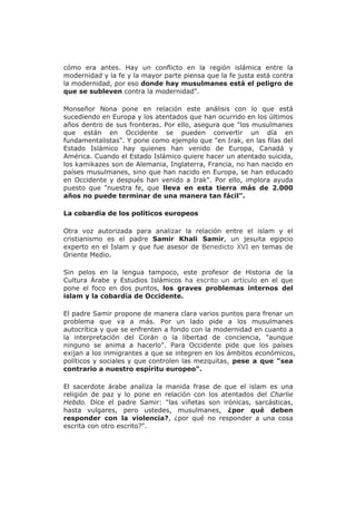 cómo era antes. Hay un conflicto en la región islámica entre la
modernidad y la fe y la mayor parte piensa que la fe justa está contra
la modernidad, por eso donde hay musulmanes está el peligro de
que se subleven contra la modernidad".
Monseñor Nona pone en relación este análisis con lo que está
sucediendo en Europa y los atentados que han ocurrido en los últimos
años dentro de sus fronteras. Por ello, asegura que "los musulmanes
que están en Occidente se pueden convertir un día en
fundamentalistas". Y pone como ejemplo que "en Irak, en las filas del
Estado Islámico hay quienes han venido de Europa, Canadá y
América. Cuando el Estado Islámico quiere hacer un atentado suicida,
los kamikazes son de Alemania, Inglaterra, Francia, no han nacido en
países musulmanes, sino que han nacido en Europa, se han educado
en Occidente y después han venido a Irak". Por ello, implora ayuda
puesto que "nuestra fe, que lleva en esta tierra más de 2.000
años no puede terminar de una manera tan fácil".
La cobardía de los políticos europeos
Otra voz autorizada para analizar la relación entre el islam y el
cristianismo es el padre Samir Khali Samir, un jesuita egipcio
experto en el Islam y que fue asesor de Benedicto XVI en temas de
Oriente Medio.
Sin pelos en la lengua tampoco, este profesor de Historia de la
Cultura Árabe y Estudios Islámicos ha escrito un artículo en el que
pone el foco en dos puntos, los graves problemas internos del
islam y la cobardía de Occidente.
El padre Samir propone de manera clara varios puntos para frenar un
problema que va a más. Por un lado pide a los musulmanes
autocrítica y que se enfrenten a fondo con la modernidad en cuanto a
la interpretación del Corán o la libertad de conciencia, "aunque
ninguno se anima a hacerlo". Para Occidente pide que los países
exijan a los inmigrantes a que se integren en los ámbitos económicos,
políticos y sociales y que controlen las mezquitas, pese a que "sea
contrario a nuestro espíritu europeo".
El sacerdote árabe analiza la manida frase de que el islam es una
religión de paz y lo pone en relación con los atentados del Charlie
Hebdo. Dice el padre Samir: "las viñetas son irónicas, sarcásticas,
hasta vulgares, pero ustedes, musulmanes, ¿por qué deben
responder con la violencia?, ¿por qué no responder a una cosa
escrita con otro escrito?".
 
