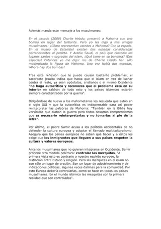 Además manda este mensaje a los musulmanes:
En el pasado (2006) Charlie Hebdo, presentó a Mahoma con una
bomba en lugar del turbante. Pero yo les digo a mis amigos
musulmanes: ¿Cómo representan ustedes a Mahoma? Con la espada.
En el museo de Estambul existen dos espadas consideradas
pertenecientes al profeta. Y Arabia Saudí, el país que custodia los
lugares santos y sagrados del islam, ¿Qué tiene en su bandera? ¡Dos
espadas! Entonces yo me digo: los de Charlie Hebdo han sólo
modernizado la figura de Mahoma. Una vez había dos espadas,
¡Ahora hay dos bombas!
Tras esta reflexión que le puede causar bastante problemas, el
sacerdote jesuita indica que hasta que el islam en vez de luchar
contra el resto, ya sean apóstatas, cristianos o el mismo Occidente
"no haga autocrítica y reconozca que el problema está en su
interior no saldrán de todo esto y los países islámicos estarán
siempre caracterizados por la guerra".
Dirigiéndose de nuevo a los mahometanos les recuerda que están en
el siglo XXI y que la autocrítica es indispensable para así poder
reinterpretar las palabras de Mahoma: "También en la Biblia hay
versículos que alaban la guerra pero todos nosotros comprendemos
que es necesario reinterpretarlas y no tomarlas al pie de la
letra".
Por último, el padre Samir acusa a los políticos occidentales de no
defender la cultura europea y adoptar el llamado multiculturalismo.
Asegura que los países europeos no saben qué hacer y a éstos les
exige que los inmigrantes que lleguen a sus países respeten la
cultura y valores europeos.
Ante los musulmanes que no quieren integrarse en Occidente, Samir
propone otra medida polémica: controlar las mezquitas. "A
primera vista esto es contrario a nuestro espíritu europeo, la
distinción entre Estado y religión. Pero las mezquitas en el islam no
son sólo un lugar de oración. Son un lugar de adoctrinamiento y de
indicaciones políticas, algunas veces dañinas para la comunidad. Por
esto Europa debería controlarlas, como se hace en todos los países
musulmanes. En el mundo islámico las mezquitas son la primera
realidad que son controladas".
 