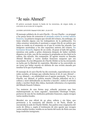 “Je suis Ahmed”
El policía asesinado durante la huida de los terroristas, de origen árabe, se
convierte en un icono de la tragedia
JAVIER LAFUENTE Madrid 9 ENE 2015 - 21:24 CET
El mensaje solidario de Je suis Charlie —Yo soy Charlie— se propagó
a las pocas horas de conocerse el atentado contra la revista satírica
francesa. La primera imagen que circuló del crimen, sin embargo, no
tenía relación alguna con los trabajadores de la publicación. Un
vídeo amateur mostraba el asesinato a sangre fría de un policía que
hacía su ronda en el momento en el que la revista fue atacada. Las
imágenes mostraban a los dos supuestos autores del crimen, los
hermanos Kouachi, bajarse de un coche. Al pasar al lado del agente,
mientras este pedía a gritos clemencia después de haber recibido
disparos en el pie, uno de los asesinos le propinaba un tiro letal en la
cabeza. Sin mirarlo. Sin compasión. El agente muerto se llamaba
Ahmed Merabat y varios medios franceses aseguran que era
musulmán. Si a los dibujantes de Charlie Hebdo se les ha reconocido
su lucha por la libertad de expresión, Merabat se ha convertido en
un icono por haber muerto en defensa de una revista atacada por
insultar la fe que él profesaba.
El mensaje de Je suis Charlie ha ido creciendo, especialmente en las
redes sociales, al tiempo que cobraba fuerza el de Je suis Ahmed —
Yo soy Ahmed—, en solidaridad con el agente asesinado. “Yo no soy
Charlie, soy Ahmed, el policía muerto. Charlie ridiculizó mi fe y
cultura y morí defendiendo su derecho a hacerlo”, tuiteó el activista
árabe y escritor Dyab Abu Jahya, haciendo referencia a la expresión
del filósofo francés Voltaire.
“Lo mataron de una forma muy cobarde personas que han
malinterpretado su texto sagrado”, lamentaba Christope Crépin,
portavoz de uno de los sindicatos policiales franceses, según recogen
varios medios locales.
Merabet era una oficial de 42 años, soltero y sin hijos, que
pertenecía a la comisaría del distrito 11 de París, donde se
encontraba la sede de Charlie Hebdo. Sus padres eran originarios del
norte de África y, según el testimonio de otro agente que recogen
varios medios locales, residía en un barrio del norte de París con una
larga tradición inmigrante.
 