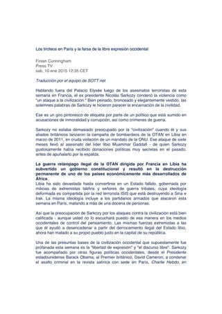 Los tiroteos en París y la farsa de la libre expresión occidental
Finian Cunningham
Press TV
sab, 10 ene 2015 12:35 CET
Traducción por el equipo de SOTT.net
Hablando fuera del Palacio Elysée luego de los asesinatos terroristas de esta
semana en Francia, el ex presidente Nicolás Sarkozy condenó la violencia como
"un ataque a la civilización." Bien peinado, bronceado y elegantemente vestido, las
solemnes palabras de Sarkozy le hicieron parecer la encarnación de la civilidad.
Ese es un giro pintoresco de etiqueta por parte de un político que está sumido en
acusaciones de inmoralidad y corrupción, así como crímenes de guerra.
Sarkozy no estaba demasiado preocupado por la "civilización" cuando él y sus
aliados británicos lanzaron la campaña de bombardeos de la OTAN en Libia en
marzo de 2011, en cruda violación de un mandato de la ONU. Ese ataque de siete
meses llevó al asesinato del líder libio Muammar Gaddafi - de quien Sarkozy
gustosamente había recibido donaciones políticas muy secretas en el pasado,
antes de apuñalarlo por la espalda.
La guerra relámpago ilegal de la OTAN dirigida por Francia en Libia ha
subvertido un gobierno constitucional y resultó en la destrucción
permanente de uno de los países económicamente más desarrollados de
África.
Libia ha sido devastada hasta convertirse en un Estado fallido, gobernada por
milicias de extremistas takfiris y señores de guerra tribales, cuya ideología
deformada es compartida por la red terrorista ISIS que está destruyendo a Siria e
Irak. La misma ideología incluye a los partidarios armados que atacaron esta
semana en París, matando a más de una docena de personas.
Así que la preocupación de Sarkozy por los ataques contra la civilización está bien
calificada - aunque usted no lo escuchará puesto de esa manera en los medios
occidentales de control del pensamiento. Las mismas fuerzas extremistas a las
que él ayudó a desencadenar a partir del derrocamiento ilegal del Estado libio,
ahora han matado a su propio pueblo justo en la capital de su república.
Una de las presuntas bases de la civilización occidental que supuestamente fue
profanada esta semana es la "libertad de expresión" y "el discurso libre". Sarkozy
fue acompañado por otras figuras políticas occidentales, desde el Presidente
estadounidense Barack Obama, al Premier británico, David Cameron, a condenar
el asalto criminal en la revista satírica con sede en París, Charlie Hebdo, en
 