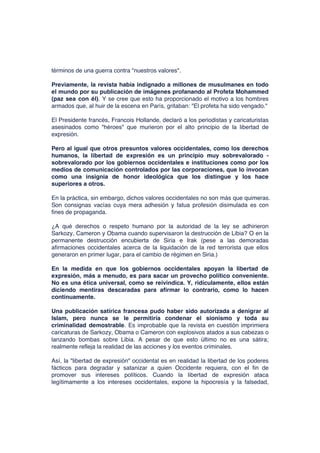 términos de una guerra contra "nuestros valores".
Previamente, la revista había indignado a millones de musulmanes en todo
el mundo por su publicación de imágenes profanando al Profeta Mohammed
(paz sea con él). Y se cree que esto ha proporcionado el motivo a los hombres
armados que, al huir de la escena en París, gritaban: "El profeta ha sido vengado."
El Presidente francés, Francois Hollande, declaró a los periodistas y caricaturistas
asesinados como "héroes" que murieron por el alto principio de la libertad de
expresión.
Pero al igual que otros presuntos valores occidentales, como los derechos
humanos, la libertad de expresión es un principio muy sobrevalorado -
sobrevalorado por los gobiernos occidentales e instituciones como por los
medios de comunicación controlados por las corporaciones, que lo invocan
como una insignia de honor ideológica que los distingue y los hace
superiores a otros.
En la práctica, sin embargo, dichos valores occidentales no son más que quimeras.
Son consignas vacías cuya mera adhesión y fatua profesión disimulada es con
fines de propaganda.
¿A qué derechos o respeto humano por la autoridad de la ley se adhirieron
Sarkozy, Cameron y Obama cuando supervisaron la destrucción de Libia? O en la
permanente destrucción encubierta de Siria e Irak (pese a las demoradas
afirmaciones occidentales acerca de la liquidación de la red terrorista que ellos
generaron en primer lugar, para el cambio de régimen en Siria.)
En la medida en que los gobiernos occidentales apoyan la libertad de
expresión, más a menudo, es para sacar un provecho político conveniente.
No es una ética universal, como se reivindica. Y, ridículamente, ellos están
diciendo mentiras descaradas para afirmar lo contrario, como lo hacen
continuamente.
Una publicación satírica francesa pudo haber sido autorizada a denigrar al
Islam, pero nunca se le permitiría condenar el sionismo y toda su
criminalidad demostrable. Es improbable que la revista en cuestión imprimiera
caricaturas de Sarkozy, Obama o Cameron con explosivos atados a sus cabezas o
lanzando bombas sobre Libia. A pesar de que esto último no es una sátira;
realmente refleja la realidad de las acciones y los eventos criminales.
Así, la "libertad de expresión" occidental es en realidad la libertad de los poderes
fácticos para degradar y satanizar a quien Occidente requiera, con el fin de
promover sus intereses políticos. Cuando la libertad de expresión ataca
legítimamente a los intereses occidentales, expone la hipocresía y la falsedad,
 