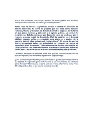 en Irán está prohibió en toda Europa y América del Norte? ¿Dónde está la libertad
de expresión occidental en ese caso? ¿Cuál es el problema?
Press TV no es tolerada. Es prohibida. Porque la verdad del terrorismo de
Estado occidental, tal como se practica por los tipos como Sarkozy,
Hollande, Obama y Cameron, es demasiado difícil de soportar por la forma
en que podría iluminar y potenciar a la opinión pública. La verdad del
terrorismo de Estado promovido por Occidente como es practicado por el
régimen genocida israelí es demasiado difícil de soportar en el discurso
público; cualquier crítica es empujada hacia abajo en el agujero de la
memoria bajo el falso pretexto del "antisemitismo". El hecho de que los
líderes occidentales deben ser enjuiciados por crímenes de guerra es
demasiado difícil de soportar. Todos estos puntos de vista, sin importar su
rigor intelectual y su moral escrupulosa y legalmente justificada, deben ser
censurados, y aquellos que los articulan deben ser perseguidos y aislados.
La libertad de expresión occidental no es más que una farsa cínica por parte de
esos en el poder, para mantener sus posiciones de poder ilegal.
¿Una revista satírica defendida por los criminales de guerra occidentales debido a
su "libertad de expresión" para deshumanizar a los musulmanes, es aclamada
como "heroica"? Mientras que un canal serio de noticias informativas como Press
TV está prohibido. Esa sí que es una caricatura absurda.
 