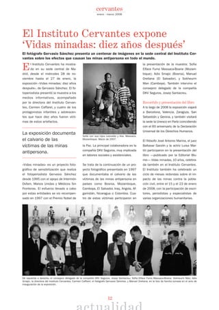 12
El Instituto Cervantes ha mostra-
do en su sede central de Ma-
drid, desde el miércoles 28 de no-
viembre hasta el 27 de enero, la
exposición «Vidas minadas: diez años
después», de Gervasio Sánchez. El fo-
toperiodista presentó la muestra a los
medios informativos, acompañado
por la directora del Instituto Cervan-
tes, Carmen Caffarel, y cuatro de los
protagonistas infantiles y adolescen-
tes que hace diez años fueron vícti-
mas de estos artefactos.
La exposición documenta
el calvario de las
víctimas de las minas
antipersona.
«Vidas minadas» es un proyecto foto-
gráfico de sensibilización que realiza
el fotoperiodista Gervasio Sánchez
desde 1995 con el apoyo de Intermón
Oxfam, Manos Unidas y Médicos Sin
Fronteras. El esfuerzo llevado a cabo
por estas entidades se vio recompen-
sado en 1997 con el Premio Nobel de
la Paz. La principal colaboradora es la
compañía DKV Seguros, muy implicada
en labores sociales y asistenciales.
Se trata de la continuación de un pro-
yecto fotográfico presentado en 1997
que documentaba el calvario de las
víctimas de las minas antipersona en
países como Bosnia, Mozambique,
Camboya, El Salvador, Iraq, Angola, Af-
ganistán, Nicaragua o Colombia. Cua-
tro de estas víctimas participaron en
la presentación de la muestra: Sofia
Elface Fumo Massaca-Boane (Mozam-
bique); Adis Smajic (Bosnia), Manuel
Orellana (El Salvador), y Sokheurm
Man (Camboya). También intervino el
consejero delegado de la compañía
DKV Seguros, Josep Santacreu.
Recorrido y presentación del libro
A lo largo de 2008 la exposición viajará
a Barcelona, Valencia, Zaragoza, San
Sebastián y Gerona, y también visitará
la sede la Unesco en París coincidiendo
con el 60 aniversario de la Declaración
Universal de los Derechos Humanos.
El filósofo José Antonio Marina, el juez
Baltasar Garzón y la actriz Luisa Mar-
tín participaron en la presentación del
libro —publicado por la Editorial Blu-
me— Vidas minadas, 10 años, celebra-
da también en el Instituto Cervantes.
El Instituto también ha celebrado un
ciclo de mesas redondas sobre el im-
pacto de las minas contra la pobla-
ción civil, entre el 15 y el 23 de enero
de 2008, con la participación de escri-
tores, periodistas y especialistas de
varias organizaciones humanitarias.
El Instituto Cervantes expone
‘Vidas minadas: diez años después’
enero - marzo 2008
cervantes
Sofía con sus hijos Leonaldo y Alia. Massaca.
Mozambique. Marzo de 2007.
De izquierda a derecha, el consejero delegado de la compañía DKV Seguros, Josep Santacreu; Sofia Elface Fumo Massaca-Boane; Sokheurm Man; Adis
Smajic; la directora del Instituto Cervantes, Carmen Caffarel; el fotógrafo Gervasio Sánchez, y Manuel Orellana, en la foto de familia tomada en el acto de
inauguración de la exposición.
El fotógrafo Gervasio Sánchez presenta un centenar de imágenes en la sede central del Instituto Cer-
vantes sobre los efectos que causan las minas antipersona en todo el mundo.
©GERVASIOSÁNCHEZ
 