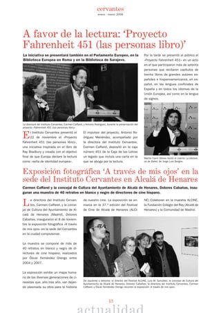 13
El Instituto Cervantes presentó el
22 de noviembre el «Proyecto
Fahrenheit 451 (las personas libro)»,
una iniciativa inspirada en el libro de
Ray Bradbury y creada con el objetivo
final de que Europa declare la lectura
como «seña de identidad europea».
El impulsor del proyecto, Antonio Ro-
dríguez Menéndez, acompañado por
la directora del Instituto Cervantes,
Carmen Caffarel, depositó en la caja
número 451 de la Caja de las Letras
un legado que incluía una carta en la
que se aboga por la lectura.
Por la tarde se presentó al público el
«Proyecto Fahrenheit 451» en un acto
en el que participaron más de setenta
personas que recitaron capítulos de
treinta libros de grandes autores es-
pañoles e hispanoamericanos, en es-
pañol, en las lenguas cooficiales de
España y en todos los idiomas de la
Unión Europea, así como en la lengua
de signos.
La directora del Instituto Cervan-
tes, Carmen Caffarel, y la conce-
jal de Cultura del Ayuntamiento de Al-
calá de Henares (Madrid), Dolores
Cabañas, inauguraron el 8 de noviem-
bre la exposición fotográfica «A través
de mis ojos» en la sede del Cervantes
en la ciudad complutense.
La muestra se compone de más de
40 retratos en blanco y negro de di-
rectores de cine hispano, realizados
por Óscar Fernández Orengo entre
2004 y 2007.
La exposición exhibe un mapa huma-
no de las diversas generaciones de ci-
neastas que, año tras año, van dejan-
do plasmada su obra para la historia
de nuestro cine. La exposición se en-
marca en la 37.ª edición del Festival
de Cine de Alcalá de Henares (ALCI-
NE) Colaboran en la muestra ALCINE,
la Fundación Colegio del Rey (Alcalá de
Henares) y la Comunidad de Madrid.
A favor de la lectura: ‘Proyecto
Fahrenheit 451 (las personas libro)’
enero - marzo 2008
cervantes
De izquierda a derecha: el director del Festival ALCINE, Luis M. González; la concejal de Cultura del
Ayuntamiento de Alcalá de Henares, Dolores Cabañas; la directora del Instituto Cervantes, Carmen
Caffarel, y Óscar Fernández Orengo recorren la exposición «A través de mis ojos».
La directora del Instituto Cervantes, Carmen Caffarel, y Antonio Rodríguez, durante la presentación del
proyecto «Fahrenheit 451 (las personas libro)».
Martín Carril Obiols recitó el cuento La bibliote-
ca de Babel, de Jorge Luis Borges.
La iniciativa se presentará también en el Parlamento Europeo, en la
Biblioteca Europea en Roma y en la Biblioteca de Sarajevo.
Carmen Caffarel y la concejal de Cultura del Ayuntamiento de Alcalá de Henares, Dolores Cabañas, inau-
guran una muestra de 40 retratos en blanco y negro de directores de cine hispano.
Exposición fotográfica ‘A través de mis ojos’ en la
sede del Instituto Cervantes en Alcalá de Henares
 