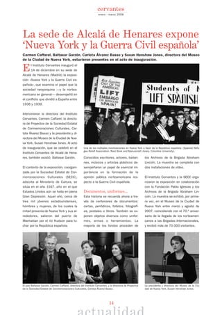 14
El Instituto Cervantes inauguró el
14 de diciembre en su sede de
Alcalá de Henares (Madrid) la exposi-
ción «Nueva York y la Guerra Civil es-
pañola», que examina el papel que la
sociedad neoyorquina —y la nortea-
mericana en general— desempeñó en
el conflicto que dividió a España entre
1936 y 1939.
Intervinieron la directora del Instituto
Cervantes, Carmen Caffarel; la directo-
ra de Proyectos de la Sociedad Estatal
de Conmemoraciones Culturales, Car-
lota Álvarez Basso y la presidenta y di-
rectora del Museo de la Ciudad de Nue-
va York, Susan Henshaw Jones. Al acto
de inauguración, que se celebró en el
Instituto Cervantes de Alcalá de Hena-
res, también asistió Baltasar Garzón.
El contexto de la exposición, coorgani-
zada por la Sociedad Estatal de Con-
memoraciones Culturales (SECC),
adscrita al Ministerio de Cultura, se
sitúa en el año 1937, año en el que
Estados Unidos aún se halla en plena
Gran Depresión. Aquel año, cerca de
tres mil jóvenes estadounidenses,
hombres y mujeres, de los cuales la
mitad provenía de Nueva York y sus al-
rededores, salieron del puerto de
Manhattan por el río Hudson para lu-
char por la República española.
Conocidos escritores, actores, bailari-
nes, músicos y artistas plásticos de-
sempeñaron un papel de esencial im-
portancia en la formación de la
opinión pública norteamericana res-
pecto a la Guerra Civil española.
Documentos, uniformes...
Esta historia se recuerda ahora a tra-
vés de centenares de documentos:
cartas, periódicos, folletos, fotografí-
as, postales o libros. También se ex-
ponen objetos diversos como unifor-
mes, armas o herramientas. La
mayoría de los fondos proceden de
los Archivos de la Brigada Abraham
Lincoln. La muestra se completa con
dos instalaciones de vídeo.
El Instituto Cervantes y la SECC orga-
nizaron la exposición en colaboración
con la Fundación Pablo Iglesias y los
Archivos de la Brigada Abraham Lin-
coln. La muestra se exhibió, por prime-
ra vez, en el Museo de la Ciudad de
Nueva York entre marzo y agosto de
2007, coincidiendo con el 70.º aniver-
sario de la llegada de los norteameri-
canos a las Brigadas Internacionales,
y recibió más de 70 000 visitantes.
enero - marzo 2008
cervantes
El juez Baltasar Garzón, Carmen Caffarel, directora del Instituto Cervantes, y la directora de Proyectos
de la Sociedad Estatal de Conmemoraciones Culturales, Carlota Álvarez Basso.
La presidenta y directora del Museo de la Ciu-
dad de Nueva York, Susan Henshaw Jones.
Una de las múltiples movilizaciones en Nueva York a favor de la República española. (Spanish Refu-
gee Relief Association. Rare Book and Manuscript Library. Columbia University).
La sede de Alcalá de Henares expone
‘Nueva York y la Guerra Civil española’
Carmen Caffarel, Baltasar Garzón, Carlota Álvarez Basso y Susan Henshaw Jones, directora del Museo
de la Ciudad de Nueva York, estuvieron presentes en el acto de inauguración.
 
