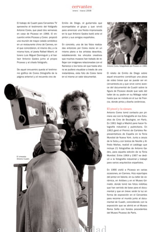 El trabajo de Cuadri para Cervantes TV
aprovecha el testimonio del fotógrafo
Antonio Cores, que pasó dos semanas
en casa de Picasso en 1966. El en-
cuentro entre Picasso y Cores propició
una reunión de mayor calado simbólico
en un restaurante chino de Cannes, en
el que coincidieron, el mismo día y a la
misma hora, el poeta Rafael Alberti, el
torero Luis Miguel Dominguín y el bai-
laor Antonio Gades junto al propio
Picasso y al citado fotógrafo.
De aquel encuentro queda el testimo-
nio gráfico de Cores (fotografía de la
página anterior) y el recuerdo vivo de
Emilio de Diego, el guitarrista que
acompañaba al grupo y que sirvió
para amenizar una fiesta improvisada
en la que Antonio Gades bailó ante el
pintor y sus amigos españoles.
En concreto, una de las fotos realiza-
das entonces por Cores reúne en un
mismo plano a los artistas descritos,
estableciendo los vínculos creativos
que muchos museos han tratado de re-
flejar con imágenes relacionadas con el
flamenco o los toros sin que hasta aho-
ra se pudiera visualizar a través de una
instantánea, esta foto de Cores tiene
en sí misma un valor documental.
El relato de Emilio de Diego sobre
aquel encuentro constituye una pieza
de video breve que se puede ver en
cervantestv.es y que sirve como avan-
ce del documental de Cuadri sobre la
figura de Picasso desde que sale del
taller de su padre en su Málaga natal
hasta que se instala en el sur de Fran-
cia, donde pinta y diseña cerámicas.
El pincel y la cámara
Antonio Cores tomó contacto por pri-
mera vez con la fotografía en los Estu-
dios de Cine de Boulogne, en París.
En 1961 llegó a Madrid para hacer fo-
tografía industrial y publicitaria. En
1963 ganó el Premio de Carteles Re-
presentativos de España en la Feria
Mundial de Nueva York. Junto a Jesús
de la Sota y con textos de Neville y Al-
fredo Mañas, realizó el catálogo que
incluye 21 fotografías de Antonio Ga-
des, para aquella edición de la Feria
Mundial. Entre 1964 y 1967 se dedi-
có a la fotografía industrial y trabajó
para varios arquitectos españoles.
En 1966 visitó a Picasso en varias
ocasiones, en Cannes. Hizo reportajes
del pintor en Valorie, en su taller de ce-
rámica, en Antibes y en el Museo Gri-
maldi, donde tomó las fotos inéditas
que han servido de base para el docu-
mental y que en breve verán la luz en
forma de exposición en el Cervantes
para recorrer el mundo junto al docu-
mental de Cuadri, coincidiendo con la
exposición que se abrirá en el Museo
Reina Sofía con fondos procedentes
del Museo Picasso de París.
enero - marzo 2008
cervantes
Antonio Cores, fotografiado por Picasso en 1966.
©ANTONIOCORES
©MOISESFERNÁNDEZACOSTA
El cineasta
Antonio Cuadri.
 