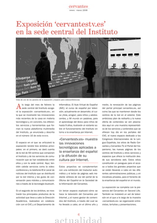 6
enero - marzo 2008
cervantes
Exposición ‘cervantestv.es’
en la sede central del Instituto
Vista de uno de los paneles de la exposición y espacio para videoconferencias.
Alo largo del mes de febrero la
sede central del Instituto acoge-
rá la exposición «cervantestv.es», en
la que se mostrarán las innovaciones
más recientes de la casa en materia
tecnológica y, en concreto, los diferen-
tes servicios y herramientas que for-
man la nueva plataforma multimedia
del Instituto, ya anunciada y descrita
en el número 16 de esta REVISTA.
El espacio en el que se articulará la
exposición tendrá tres ámbitos princi-
pales: en el primero, se dará cuenta
de la red de 69 centros que componen
el Instituto y de los servicios de comu-
nicación que se han establecido entre
ellos y con la sede central. Aquí, ten-
drán cabida servicios como la video-
conferencia y la telefonía IP, el canal de
noticias del Instituto que se distribuirá
por la red interna y las guías de con-
versación para móviles y comunicacio-
nes a través de la tecnología bluetooth.
En el segundo de los ámbitos, se mos-
trarán los principales productos de la
actividad que lleva a cabo la Dirección
Académica, realizados en colabora-
ción con el CVC y el Departamento de
Informática. El Aula Virtual de Español
(AVE); el curso de español por televi-
sión, actualmente en desarrollo; el cur-
so ¡Hola, amigos!, para niños y adoles-
centes, y Mi mundo en palabras, para
el aprendizaje del léxico para niños de
hasta 9 años, ilustrarán al visitante so-
bre el funcionamiento del Instituto en
torno a la enseñanza por Internet.
«Cervantestv.es» muestra
las innovaciones
tecnológicas aplicadas a
la enseñanza del español
y la difusión de su
cultura por Internet.
Estos proyectos se complementan
con una exhibición del traductor auto-
mático y el lector de páginas web me-
diante síntesis de voz del portal de la
Oficina del Español en la Sociedad de
la Información del Cervantes.
Un tercer espacio explicará cómo se
hace la televisión del Cervantes por
Internet, y el nuevo gestor de conteni-
dos del Instituto, a través del cual se
ha llevado a cabo, en el último año y
medio, la renovación de las páginas
del portal principal cervantes.es, así
como las que se mantienen desde los
centros de la red en el exterior. Este
ambicioso plan de rediseño y la nueva
oferta de contenidos se ven plasma-
dos aquí en una muestra representati-
va de los servicios y contenidos que se
ofrecen hoy día en los portales del
CVC, el nuevo espacio dedicado a los
Congresos Internacionales de la Len-
gua Española, los sitios de Radio Cer-
vantes y Cervantes TV, el Portal del his-
panismo, las nuevas páginas de los
centros del Instituto y otros servicios y
espacios que ofrece la institución des-
de sus servidores web. Estos sitios
constituirán un paraguas para el acce-
so a todos los grandes proyectos que
se están llevando a cabo en las dife-
rentes administraciones públicas, y en
iniciativas privadas, para el fomento de
la enseñanza del español en el mundo.
La exposición se completa con la pre-
sencia del Cervantes en Second Life.
También se instalará un set de televi-
són en el que a lo largo de la muestra
«cervantestv.es» se organizarán entre-
vistas, tertulias y presentaciones.
 