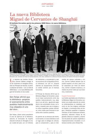 La directora del Instituto Cervan-
tes, Carmen Caffarel, entregó, el
14 de noviembre en Shanghái (China),
ante los Príncipes de Asturias, la prime-
ra dotación de fondos —con un total de
4000 libros— a la nueva Biblioteca Mi-
guel de Cervantes en esa ciudad.
Don Felipe afirmó que
la biblioteca «propicia
el acercamiento entre
pueblos tradicionalmente
muy alejados el uno
del otro».
Don Felipe y Doña Letizia presidieron
el acto de apertura de la biblioteca,
adscrita al Consulado de España
(Sección Cultural) en Shanghái, la ma-
yor ciudad del país, con 13 millones
de habitantes y considerada la capi-
tal económica de la República China.
La biblioteca, de 125 m2
, dispone
además de equipamiento informáti-
co cedido también por el Instituto
Cervantes.
El Príncipe de Asturias afirmó que la
Biblioteca Miguel de Cervantes «propi-
cia el mayor acercamiento entre dos
pueblos tradicionalmente muy aleja-
dos el uno del otro». Igualmente agra-
deció a las autoridades chinas «su in-
terés y respaldo para que la lengua y
la cultura españolas puedan difundir-
se, como medio para fomentar la cer-
canía entre nuestros pueblos».
En opinión de la directora del Institu-
to Cervantes, la nueva biblioteca será
un lugar para el diálogo de culturas,
para la comprensión y para el inter-
cambio de valores culturales y cívi-
cos. Carmen Caffarel declaró que el
pueblo español y el chino, pese a es-
tar separados por miles de kilóme-
tros, sienten simpatía recíproca y un
interés de primer orden por sus histo-
rias y tradiciones.
Legado fundacional
Los fondos aportados por el Instituto a
la Biblioteca Miguel de Cervantes con-
tienen una amplia selección de narrati-
va contemporánea en castellano, así
como en las tres lenguas cooficiales
en España, y numerosos libros de len-
gua y literatura española e hispanoa-
mericana. El lote fundacional contiene,
asimismo, ediciones críticas de los
grandes clásicos en español, y volúme-
nes de poesía de autores españoles e
hispanoamericanos vinculados a la li-
teratura oriental, como Octavio Paz.
La nueva Biblioteca
Miguel de Cervantes de Shanghái
El Instituto Cervantes aporta los primeros 4000 libros a la nueva biblioteca.
Inauguración de la Biblioteca Miguel de Cervantes de Shanghái. De izquierda a derecha, Lu Jingsheng, decano de Lenguas Extranjeras de la Universidad de Estu-
dios Internacionales de Shanghái; Antonio Segura, cónsul de España en Shanghái; los Príncipes de Asturias; Carmen Caffarel, directora del Instituto Cervantes;
Bernardino León, secretario de Estado de Asuntos Exteriores, y Wu Jinlan, vicedirector de la Oficina de Asuntos Exteriores del Gobierno Municipal de Shanghái.
©MICHAELLUCAS
7
enero - marzo 2008
cervantes
 