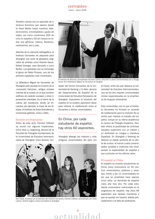 8
enero - marzo 2008
cervantes
También cuenta con un apartado de li-
teratura femenina que abarca desde
la Edad Media hasta nuestros días,
diccionarios, enciclopedias y guías de
viajes, así como numerosos DVD de
cine en español y CD de música en to-
dos sus géneros: clásica, flamenco,
cantautores, jazz y pop.
Además de la colección bibliográfica, el
Instituto Cervantes ha adquirido para
Shanghái una serie de grabados origi-
nales de artistas como Antonio Saura,
Rafael Canogar, Juan Genovés o Lucio
Muñoz. Los grabados son un homenaje
al genio de Pablo Picasso, uno de los
pintores españoles más universales.
La Biblioteca Miguel de Cervantes de
Shanghái está ubicada en el barrio de la
«concesión francesa», antiguo enclave
colonial de la ciudad, en el que conviven
edificios de carácter europeo y otros tí-
picamente orientales. Es el barrio de la
cultura por excelencia, donde se en-
cuentra, por ejemplo, la Casa de los Ar-
tistas, el Instituto de Artes Dramáticas y
numerosas galerías, cines y cafés.
Reunión con hispanistas
Antes de este acto, Carmen Caffarel
se reunió con algunos hispanistas,
entre ellos Lu Jingsheng, decano de la
Facultad de Filologías Occidentales de
la Universidad de Estudios Internacio-
nales de Shanghái; Chen Kaixian, fun-
dador del Centro Cervantes de la Uni-
versidad de Nanking, y Yu Man, decana
del Departamento de Español de la
Universidad de Estudios Extranjeros de
Shanghái. Expusieron la situación del
español en la ciudad y aportaron ideas
para reforzar la colaboración entre el
Cervantes y dichas universidades.
En China, por cada
estudiante de español,
hay otros 60 aspirantes.
Shanghái alberga las mejores y más
antiguas universidades del país (14
en total), entre las que destaca la Uni-
versidad de Estudios Internacionales,
una de las dos mejores universidades
chinas especializadas en la enseñan-
za de lenguas extranjeras.
Esta universidad, con la que el Institu-
to Cervantes ha firmado un acuerdo
de colaboración para la creación de un
centro que impulse el estudio del es-
pañol, incluye en su oferta académica
la carrera de Filología Hispánica. Tam-
bién ofrece la posibilidad de continuar
estudios superiores con un máster y
un doctorado en Lengua y Literatura
Española. En Shanghái y Nanking se
detecta un rápido aumento de la ofer-
ta de cursos: al menos cuatro universi-
dades privadas e institutos han incor-
porado la especialidad de español a
sus currículos en los últimos años.
El español en China
El español se enseña actualmente en
China como licenciatura en 40 cen-
tros universitarios públicos y priva-
dos, frente a las 11 universidades en
las que se enseñaba hace apenas
cinco años. La demanda de español
crece año tras año. Por cada estu-
diante universitario matriculado en la
asignatura de español, hay otros 60
aspirantes que desean inscribirse y
que se quedan sin hacerlo, debido prin-
cipalmente a la falta de profesores.
El Príncipe de Asturias, acompañado de Doña Letizia, descubre la placa conmemorativa de la inaugu-
ración de la Biblioteca Miguel de Cervantes de Sanghái.
Don Felipe conversa con la directora del Instituto Cervantes, Carmen Caffarel, acompañado por Doña
Letizia y Antonio Segura, cónsul de España en Shanghái.
©MICHAELLUCAS
©MICHAELLUCAS
 
