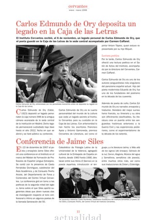 11
Carlos Edmundo de Ory (Cádiz,
1923) depositó un legado perso-
nalen la caja número 998 de la antigua
cámara acorazada de la sede central
de la institución en Madrid. Dicho lega-
do permanecerá custodiado bajo llave
hasta el año 2022, fecha en que se
abrirá y se hará público su contenido.
Carlos Edmundo de Ory es la cuarta
personalidad del mundo de la cultura
que cede un legado secreto al Institu-
to Cervantes para su custodia en la
Caja de las Letras. Con anterioridad lo
han hecho los escritores Francisco
Ayala y Antonio Gamoneda, premios
Cervantes de Literatura, así como el
pintor Antoni Tàpies, quien estuvo re-
presentado por su hijo Miquel.
Lectura poética
Por la tarde, Carlos Edmundo de Ory
ofreció una lectura poética en el Sa-
lón de Actos del Instituto, acompaña-
do por la directora del Cervantes, Car-
men Caffarel.
Carlos Edmundo de Ory es uno de los
autores vanguardistas más singulares
del panorama español actual. Hijo del
poeta modernista Eduardo de Ory, fue
uno de los fundadores del postismo
en la década de los cuarenta.
Además de poeta de culto, Carlos Ed-
mundo de Ory es narrador, ensayista y
traductor. Heredero del mejor surrea-
lismo francés, su itinerario y su obra
son difícilmente clasificables. Su lite-
ratura crea un puente entre las van-
guardias históricas anteriores a la
Guerra Civil y las experiencias poste-
riores, como el experimentalismo de
la década de los setenta.
El 22 de diciembre de 2007 el po-
eta y ensayista Jaime Siles ofre-
ció una conferencia en el Instituto en el
marco del Máster de Formación de Pro-
fesores de Español Lengua Extranjera.
Se contó con la presencia de Casto
Fernández Domínguez, subdirector del
Área Académica, y de Consuelo Triviño
Anzola, del Departamento de Foros y
Contenidos del Centro Virtual Cervan-
tes. La conferencia giró en torno a las
poéticas de la segunda mitad del siglo
XX, tema sobre el que Siles aportó su-
gerentes ideas que abren nuevas vías
de investigación respecto al tono con-
fesional e íntimo en algunos poetas de
la llamada Generación del 50.
Catedrático de Filología Latina de la
Universidad de la Valencia, agregado
cultural de la Embajada de España en
Austria, desde 1983 hasta 1990, des-
tacan entre sus libros El Barroco en la
poesía española, Introducción al len-
guaje y a la literatura latina, o Más allá
de los signos (de ensayo); Génesis de
la luz, Canon, Alegoría, Música del agua
y Semáforos, semáforos (de poesía),
entre muchos otros más, así como
sus traducciones de Celan y Coleridge.
enero - marzo 2008
cervantes
El Instituto Cervantes recibió, el 6 de noviembre, un legado personal de Carlos Edmundo de Ory, que
el poeta guardó en la Caja de las Letras de la sede central acompañado por Carmen Caffarel.
Carlos Edmundo de Ory, entrevistado por los periodistas momentos antes de depositar su legado en
la Caja de las Letras.
De Izquierda a derecha: Casto Fernández, subdirector Académico del Instituto Cervantes, el poeta Jai-
me Siles y Consuelo Triviño, del Centro Virtual del Instituto Cervantes.
Conferencia de Jaime Siles
Carlos Edmundo de Ory deposita un
legado en la Caja de las Letras
 