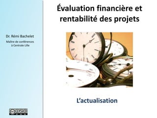 1 
Dr. Rémi Bachelet 
Maître de conférences 
à Centrale Lille 
Évaluation financière et 
rentabilité des projets 
L’actualisation 
Versions récentes du cours pdf, ppt vidéo disponibles ici : management de projet 
 