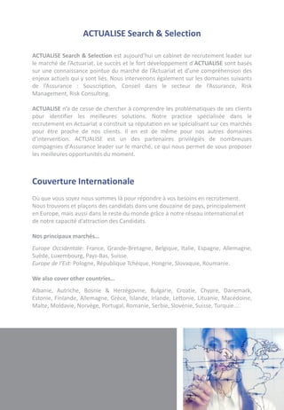 ACTUALISE Search & Selection

ACTUALISE Search & Selection est aujourd’hui un cabinet de recrutement leader sur
le marché de l’Actuariat. Le succès et le fort développement d’ACTUALISE sont basés
sur une connaissance pointue du marché de l’Actuariat et d’une compréhension des
enjeux actuels qui y sont liés. Nous intervenons également sur les domaines suivants
de l’Assurance : Souscription, Conseil dans le secteur de l’Assurance, Risk
Management, Risk Consulting.

ACTUALISE n’a de cesse de chercher à comprendre les problématiques de ses clients
pour identifier les meilleures solutions. Notre practice spécialisée dans le
recrutement en Actuariat a construit sa réputation en se spécialisant sur ces marchés
pour être proche de nos clients. Il en est de même pour nos autres domaines
d’intervention. ACTUALISE est un des partenaires privilégiés de nombreuses
compagnies d'Assurance leader sur le marché, ce qui nous permet de vous proposer
les meilleures opportunités du moment.



Couverture Internationale
Où que vous soyez nous sommes là pour répondre à vos besoins en recrutement.
Nous trouvons et plaçons des candidats dans une douzaine de pays, principalement
en Europe, mais aussi dans le reste du monde grâce à notre réseau international et
de notre capacité d’attraction des Candidats.

Nos principaux marchés…
Europe Occidentale: France, Grande-Bretagne, Belgique, Italie, Espagne, Allemagne,
Suède, Luxembourg, Pays-Bas, Suisse.
Europe de l’Est: Pologne, République Tchèque, Hongrie, Slovaquie, Roumanie.

We also cover other countries…
Albanie, Autriche, Bosnie & Herzégovine, Bulgarie, Croatie, Chypre, Danemark,
Estonie, Finlande, Allemagne, Grèce, Islande, Irlande, Lettonie, Lituanie, Macédoine,
Malte, Moldavie, Norvège, Portugal, Romanie, Serbie, Slovénie, Suisse, Turquie….
 