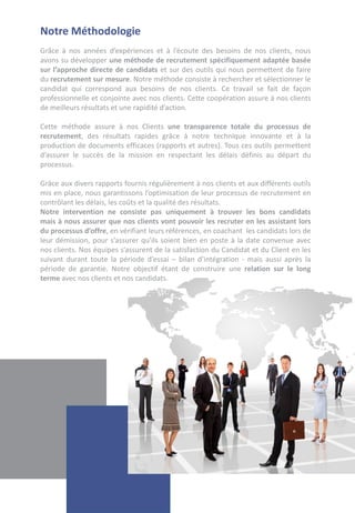 Notre Méthodologie
Grâce à nos années d’expériences et à l’écoute des besoins de nos clients, nous
avons su développer une méthode de recrutement spécifiquement adaptée basée
sur l’approche directe de candidats et sur des outils qui nous permettent de faire
du recrutement sur mesure. Notre méthode consiste à rechercher et sélectionner le
candidat qui correspond aux besoins de nos clients. Ce travail se fait de façon
professionnelle et conjointe avec nos clients. Cette coopération assure à nos clients
de meilleurs résultats et une rapidité d’action.

Cette méthode assure à nos Clients une transparence totale du processus de
recrutement, des résultats rapides grâce à notre technique innovante et à la
production de documents efficaces (rapports et autres). Tous ces outils permettent
d’assurer le succès de la mission en respectant les délais définis au départ du
processus.

Grâce aux divers rapports fournis régulièrement à nos clients et aux différents outils
mis en place, nous garantissons l’optimisation de leur processus de recrutement en
contrôlant les délais, les coûts et la qualité des résultats.
Notre intervention ne consiste pas uniquement à trouver les bons candidats
mais à nous assurer que nos clients vont pouvoir les recruter en les assistant lors
du processus d’offre, en vérifiant leurs références, en coachant les candidats lors de
leur démission, pour s’assurer qu'ils soient bien en poste à la date convenue avec
nos clients. Nos équipes s’assurent de la satisfaction du Candidat et du Client en les
suivant durant toute la période d’essai – bilan d’intégration - mais aussi après la
période de garantie. Notre objectif étant de construire une relation sur le long
terme avec nos clients et nos candidats.
 